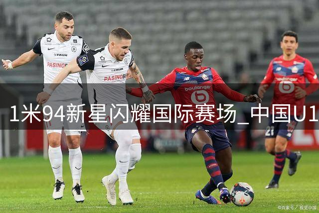 1米94新星闪耀国际赛场 中国U17小将获欧洲豪门主帅盛赞